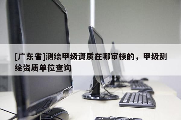 [广东省]测绘甲级资质在哪审核的，甲级测绘资质单位查询