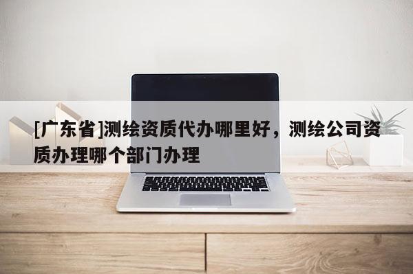 [广东省]测绘资质代办哪里好，测绘公司资质办理哪个部门办理