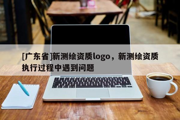 [广东省]新测绘资质logo，新测绘资质执行过程中遇到问题