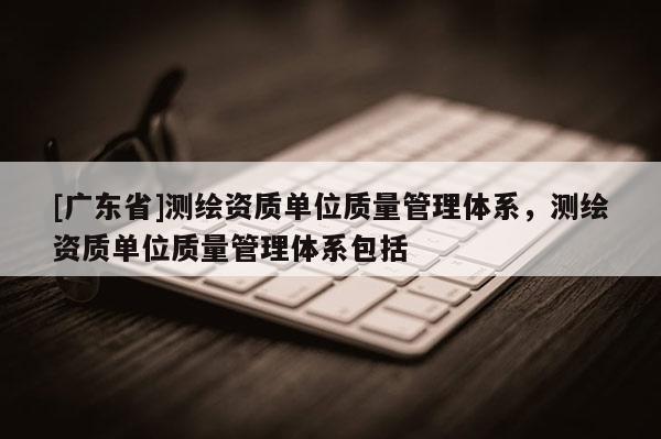 [广东省]测绘资质单位质量管理体系，测绘资质单位质量管理体系包括