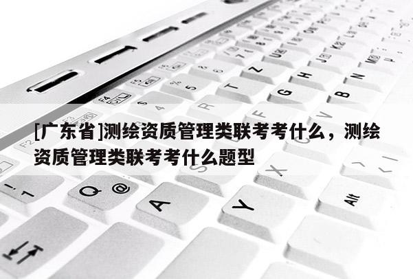 [广东省]测绘资质管理类联考考什么，测绘资质管理类联考考什么题型