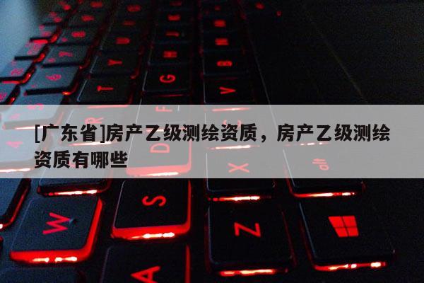 [广东省]房产乙级测绘资质，房产乙级测绘资质有哪些
