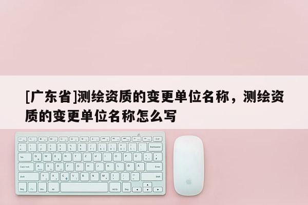 [广东省]测绘资质的变更单位名称，测绘资质的变更单位名称怎么写