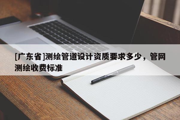 [广东省]测绘管道设计资质要求多少，管网测绘收费标准