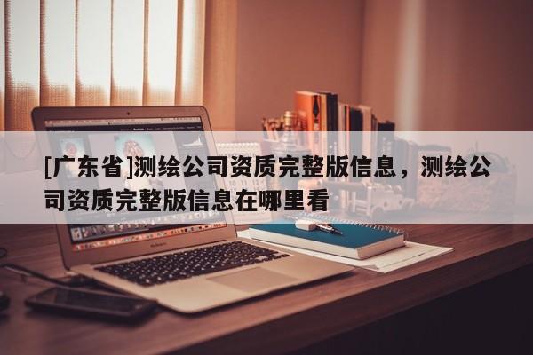 [广东省]测绘公司资质完整版信息，测绘公司资质完整版信息在哪里看