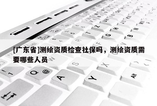 [广东省]测绘资质检查社保吗，测绘资质需要哪些人员