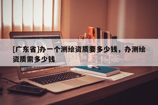 [广东省]办一个测绘资质要多少钱，办测绘资质需多少钱