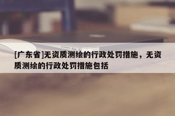 [广东省]无资质测绘的行政处罚措施，无资质测绘的行政处罚措施包括