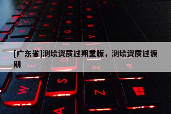 [广东省]测绘资质过期重版，测绘资质过渡期