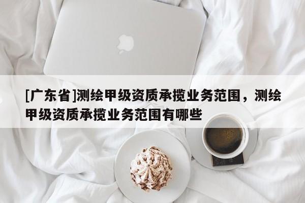[广东省]测绘甲级资质承揽业务范围，测绘甲级资质承揽业务范围有哪些