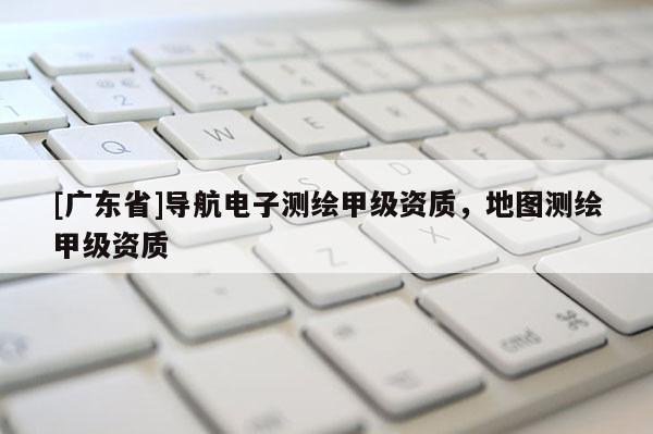 [广东省]导航电子测绘甲级资质，地图测绘甲级资质