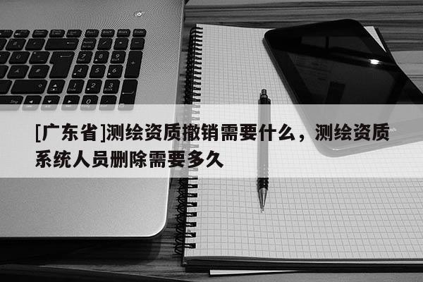 [广东省]测绘资质撤销需要什么，测绘资质系统人员删除需要多久