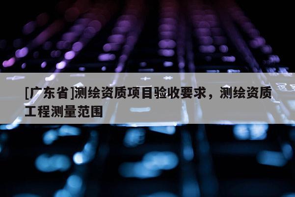 [广东省]测绘资质项目验收要求，测绘资质工程测量范围