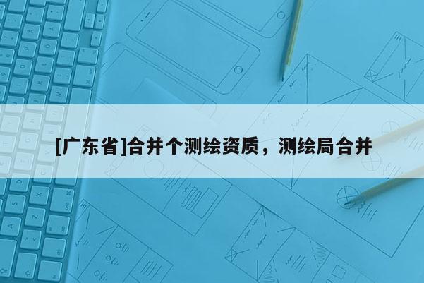 [广东省]合并个测绘资质，测绘局合并