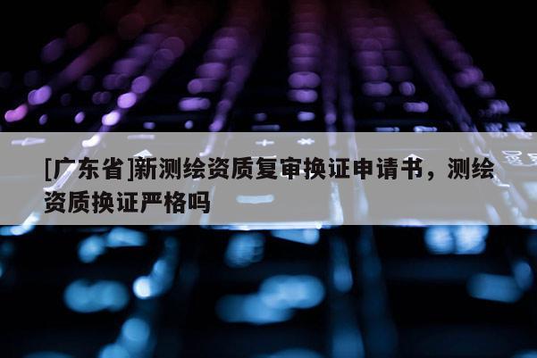 [广东省]新测绘资质复审换证申请书，测绘资质换证严格吗
