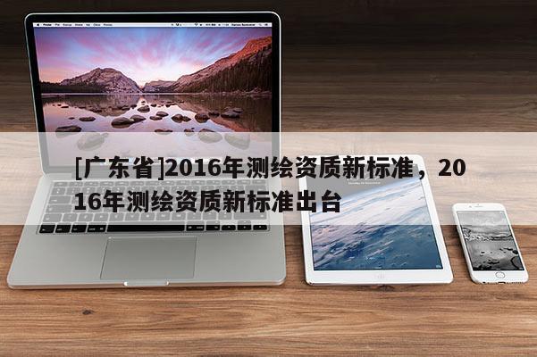 [广东省]2016年测绘资质新标准，2016年测绘资质新标准出台