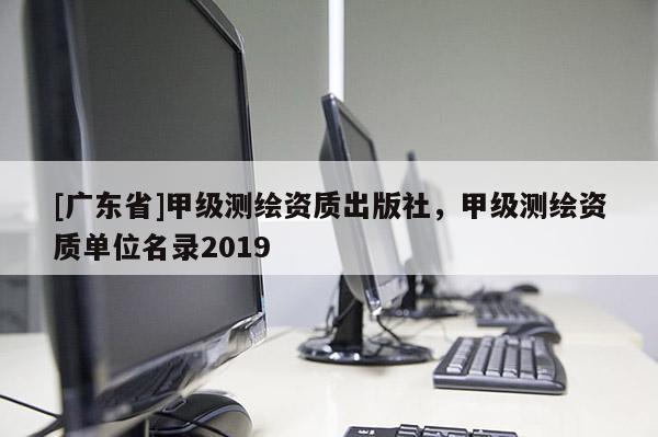 [广东省]甲级测绘资质出版社，甲级测绘资质单位名录2019