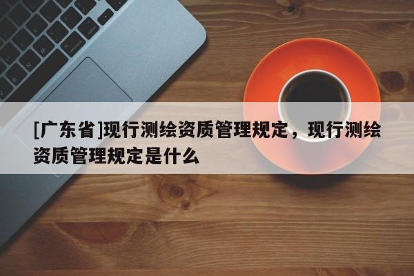 [广东省]现行测绘资质管理规定，现行测绘资质管理规定是什么