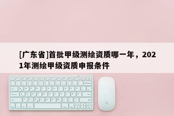 [广东省]首批甲级测绘资质哪一年，2021年测绘甲级资质申报条件
