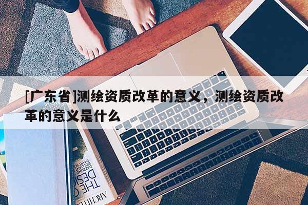 [广东省]测绘资质改革的意义，测绘资质改革的意义是什么