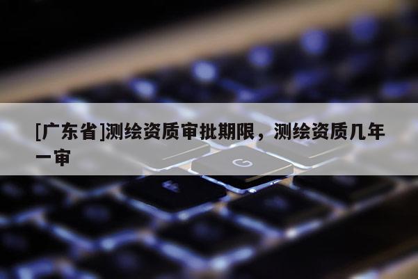 [广东省]测绘资质审批期限，测绘资质几年一审