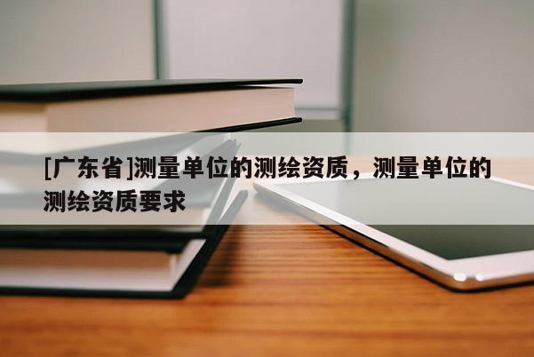 [广东省]测量单位的测绘资质，测量单位的测绘资质要求