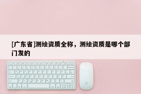 [广东省]测绘资质全称，测绘资质是哪个部门发的