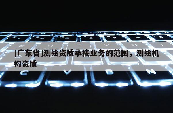 [广东省]测绘资质承接业务的范围，测绘机构资质