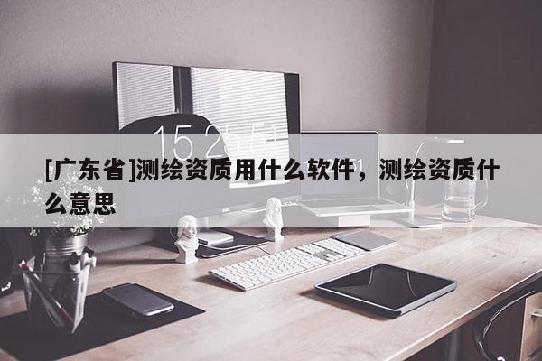 [广东省]测绘资质用什么软件，测绘资质什么意思