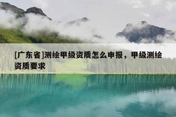 [广东省]测绘甲级资质怎么申报，甲级测绘资质要求