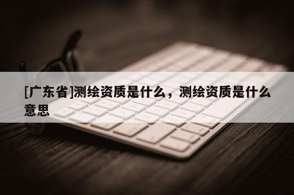 [广东省]测绘资质是什么，测绘资质是什么意思