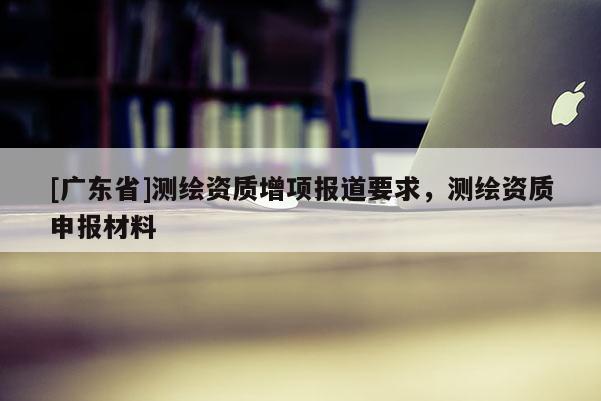 [广东省]测绘资质增项报道要求，测绘资质申报材料