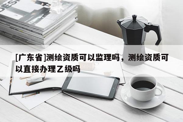 [广东省]测绘资质可以监理吗，测绘资质可以直接办理乙级吗