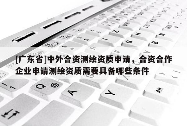 [广东省]中外合资测绘资质申请，合资合作企业申请测绘资质需要具备哪些条件