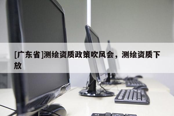 [广东省]测绘资质政策吹风会，测绘资质下放