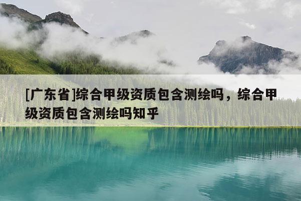 [广东省]综合甲级资质包含测绘吗，综合甲级资质包含测绘吗知乎