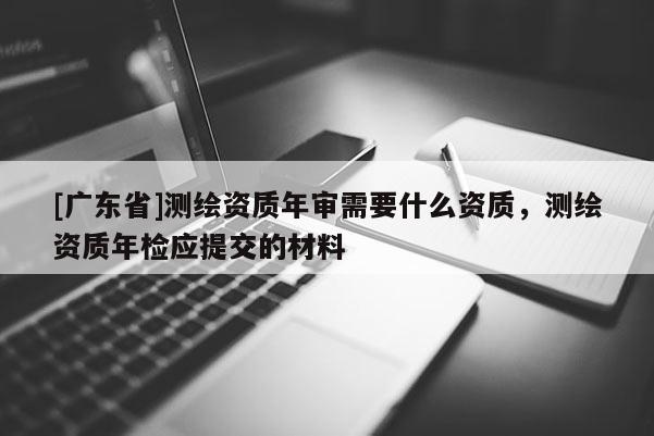 [广东省]测绘资质年审需要什么资质，测绘资质年检应提交的材料