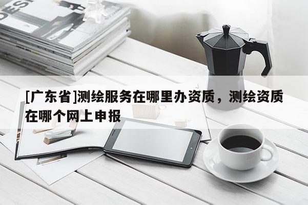 [广东省]测绘服务在哪里办资质，测绘资质在哪个网上申报