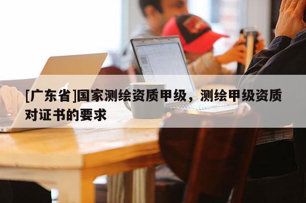 [广东省]国家测绘资质甲级，测绘甲级资质对证书的要求