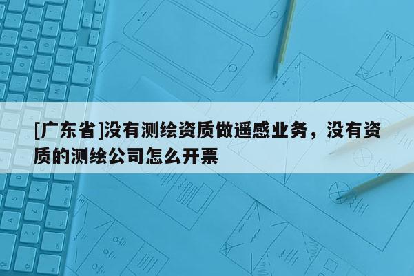 [广东省]没有测绘资质做遥感业务，没有资质的测绘公司怎么开票