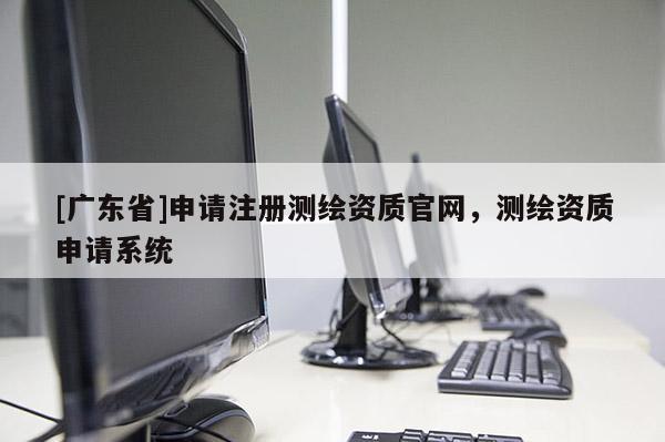 [广东省]申请注册测绘资质官网，测绘资质申请系统