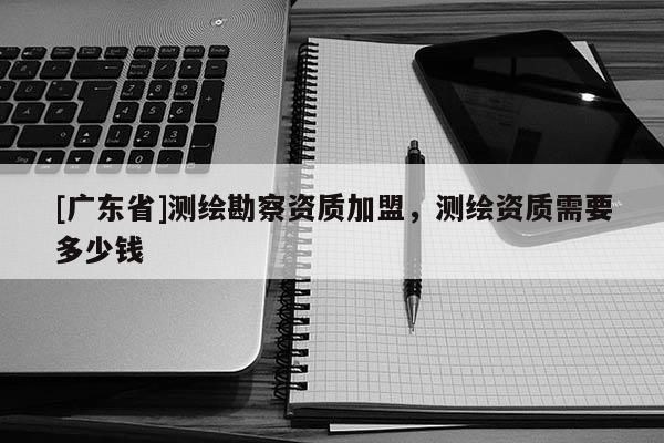 [广东省]测绘勘察资质加盟，测绘资质需要多少钱