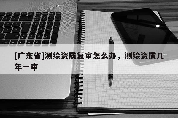 [广东省]测绘资质复审怎么办，测绘资质几年一审