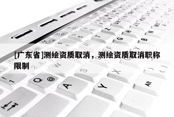[广东省]测绘资质取消，测绘资质取消职称限制