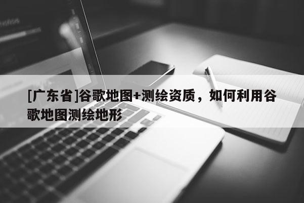 [广东省]谷歌地图+测绘资质，如何利用谷歌地图测绘地形