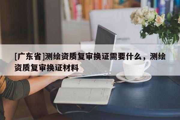 [广东省]测绘资质复审换证需要什么，测绘资质复审换证材料