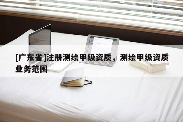 [广东省]注册测绘甲级资质，测绘甲级资质业务范围