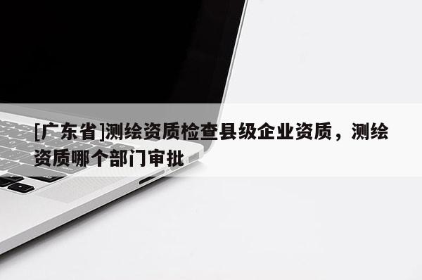 [广东省]测绘资质检查县级企业资质，测绘资质哪个部门审批