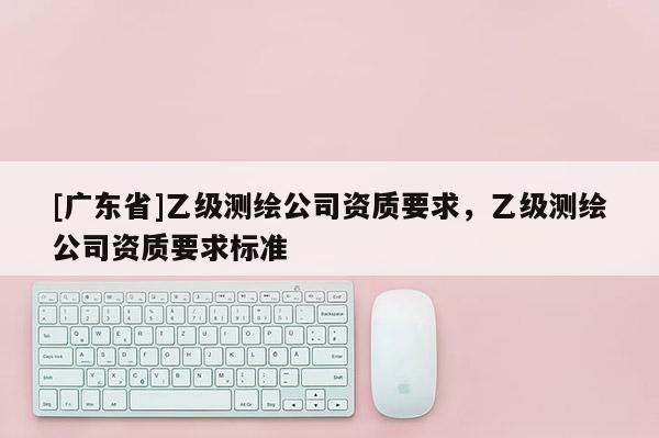[广东省]乙级测绘公司资质要求，乙级测绘公司资质要求标准