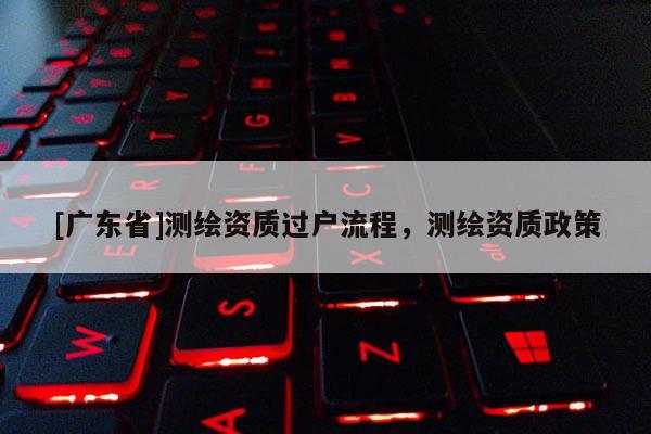 [广东省]测绘资质过户流程，测绘资质政策